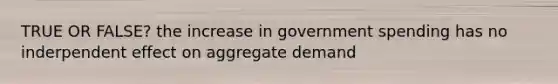 TRUE OR FALSE? the increase in government spending has no inderpendent effect on aggregate demand