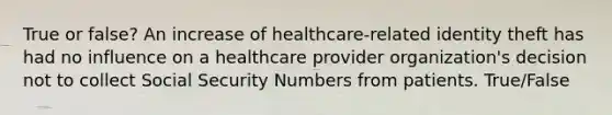 True or false? An increase of healthcare-related identity theft has had no influence on a healthcare provider organization's decision not to collect Social Security Numbers from patients. True/False