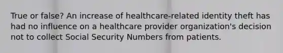 True or false? An increase of healthcare-related identity theft has had no influence on a healthcare provider organization's decision not to collect Social Security Numbers from patients.