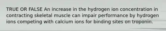 TRUE OR FALSE An increase in the hydrogen ion concentration in contracting skeletal muscle can impair performance by hydrogen ions competing with calcium ions for binding sites on troponin.