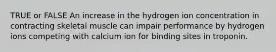 TRUE or FALSE An increase in the hydrogen ion concentration in contracting skeletal muscle can impair performance by hydrogen ions competing with calcium ion for binding sites in troponin.