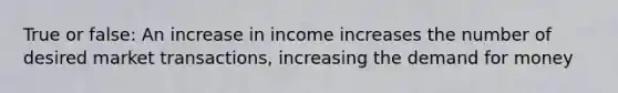 True or false: An increase in income increases the number of desired market transactions, increasing the demand for money