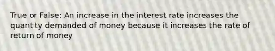 True or False: An increase in the interest rate increases the quantity demanded of money because it increases the rate of return of money