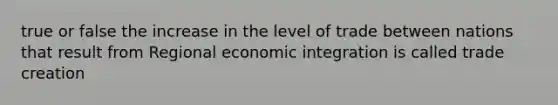 true or false the increase in the level of trade between nations that result from Regional economic integration is called trade creation