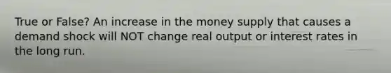 True or False? An increase in the money supply that causes a demand shock will NOT change real output or interest rates in the long run.