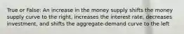 True or False: An increase in the money supply shifts the money supply curve to the right, increases the interest rate, decreases investment, and shifts the aggregate-demand curve to the left