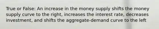 True or False: An increase in the money supply shifts the money supply curve to the right, increases the interest rate, decreases investment, and shifts the aggregate-demand curve to the left