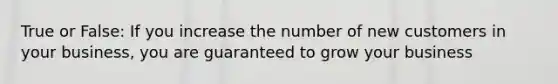 True or False: If you increase the number of new customers in your business, you are guaranteed to grow your business