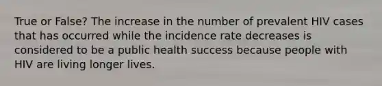 True or False? The increase in the number of prevalent HIV cases that has occurred while the incidence rate decreases is considered to be a public health success because people with HIV are living longer lives.