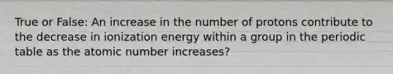 True or False: An increase in the number of protons contribute to the decrease in ionization energy within a group in <a href='https://www.questionai.com/knowledge/kIrBULvFQz-the-periodic-table' class='anchor-knowledge'>the periodic table</a> as the atomic number increases?