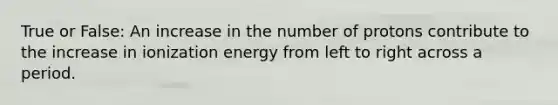 True or False: An increase in the number of protons contribute to the increase in ionization energy from left to right across a period.