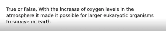 True or False, With the increase of oxygen levels in the atmosphere it made it possible for larger eukaryotic organisms to survive on earth