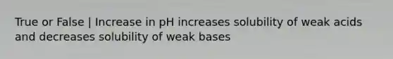 True or False | Increase in pH increases solubility of weak acids and decreases solubility of weak bases