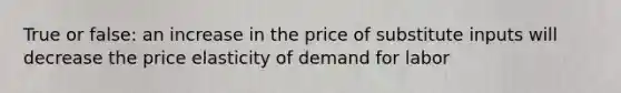 True or false: an increase in the price of substitute inputs will decrease the price elasticity of demand for labor