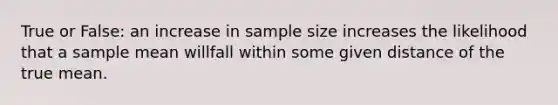 True or False: an increase in sample size increases the likelihood that a sample mean willfall within some given distance of the true mean.