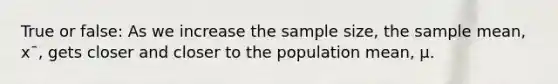 True or false: As we increase the sample size, the sample mean, x¯, gets closer and closer to the population mean, μ.