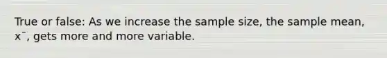 True or false: As we increase the sample size, the sample mean, x¯, gets more and more variable.