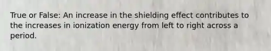 True or False: An increase in the shielding effect contributes to the increases in ionization energy from left to right across a period.