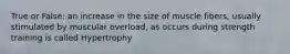 True or False: an increase in the size of muscle fibers, usually stimulated by muscular overload, as occurs during strength training is called Hypertrophy