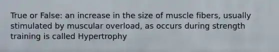 True or False: an increase in the size of muscle fibers, usually stimulated by muscular overload, as occurs during strength training is called Hypertrophy