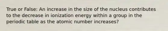 True or False: An increase in the size of the nucleus contributes to the decrease in ionization energy within a group in <a href='https://www.questionai.com/knowledge/kIrBULvFQz-the-periodic-table' class='anchor-knowledge'>the periodic table</a> as the atomic number increases?