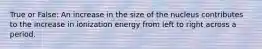 True or False: An increase in the size of the nucleus contributes to the increase in ionization energy from left to right across a period.