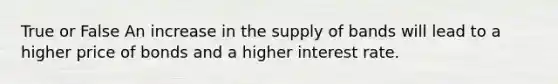 True or False An increase in the supply of bands will lead to a higher price of bonds and a higher interest rate.