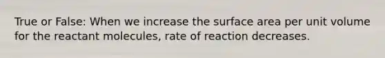 True or False: When we increase the surface area per unit volume for the reactant molecules, rate of reaction decreases.