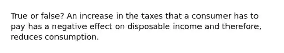 True or false? An increase in the taxes that a consumer has to pay has a negative effect on disposable income and therefore, reduces consumption.