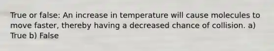 True or false: An increase in temperature will cause molecules to move faster, thereby having a decreased chance of collision. a) True b) False