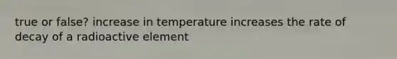 true or false? increase in temperature increases the rate of decay of a radioactive element