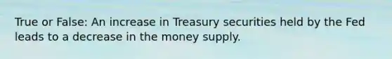 True or False: An increase in Treasury securities held by the Fed leads to a decrease in the money supply.