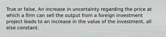 True or false, An increase in uncertainty regarding the price at which a firm can sell the output from a foreign investment project leads to an increase in the value of the investment, all else constant.