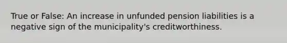 True or False: An increase in unfunded pension liabilities is a negative sign of the municipality's creditworthiness.