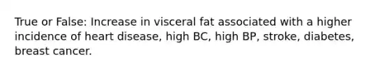 True or False: Increase in visceral fat associated with a higher incidence of heart disease, high BC, high BP, stroke, diabetes, breast cancer.