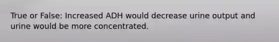 True or False: Increased ADH would decrease urine output and urine would be more concentrated.