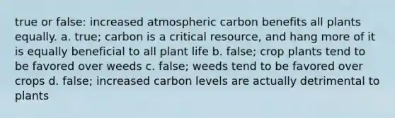 true or false: increased atmospheric carbon benefits all plants equally. a. true; carbon is a critical resource, and hang more of it is equally beneficial to all plant life b. false; crop plants tend to be favored over weeds c. false; weeds tend to be favored over crops d. false; increased carbon levels are actually detrimental to plants