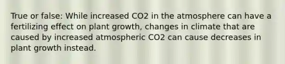 True or false: While increased CO2 in the atmosphere can have a fertilizing effect on plant growth, changes in climate that are caused by increased atmospheric CO2 can cause decreases in plant growth instead.