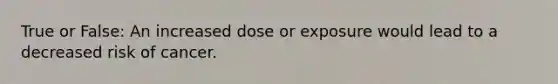 True or False: An increased dose or exposure would lead to a decreased risk of cancer.