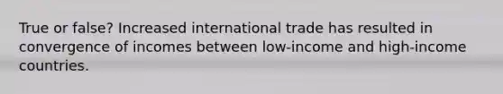 True or false? Increased international trade has resulted in convergence of incomes between low-income and high-income countries.