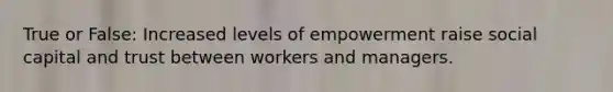 True or False: Increased levels of empowerment raise social capital and trust between workers and managers.