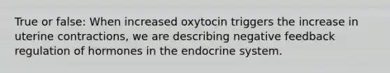 True or false: When increased oxytocin triggers the increase in uterine contractions, we are describing negative feedback regulation of hormones in the endocrine system.