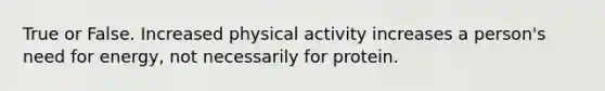 True or False. Increased physical activity increases a person's need for energy, not necessarily for protein.