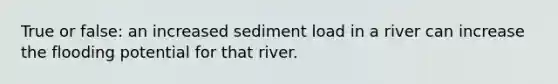 True or false: an increased sediment load in a river can increase the flooding potential for that river.