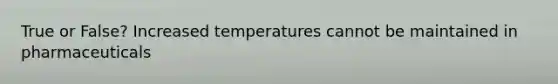 True or False? Increased temperatures cannot be maintained in pharmaceuticals