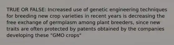 TRUE OR FALSE: Increased use of genetic engineering techniques for breeding new crop varieties in recent years is decreasing the free exchange of germplasm among plant breeders, since new traits are often protected by patents obtained by the companies developing these "GMO crops"