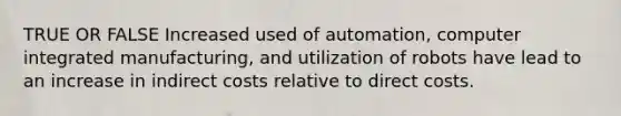 TRUE OR FALSE Increased used of automation, computer integrated manufacturing, and utilization of robots have lead to an increase in indirect costs relative to direct costs.