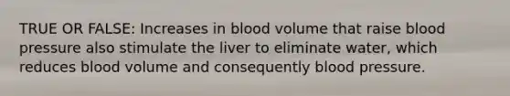 TRUE OR FALSE: Increases in blood volume that raise blood pressure also stimulate the liver to eliminate water, which reduces blood volume and consequently blood pressure.