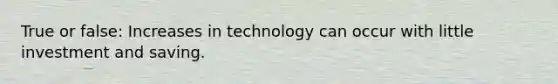 True or false: Increases in technology can occur with little investment and saving.