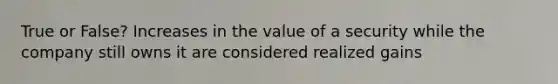 True or False? Increases in the value of a security while the company still owns it are considered realized gains